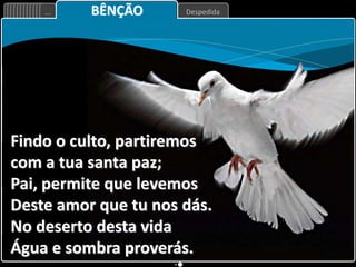 Despedida
... BÊNÇÃO
Findo o culto, partiremos
com a tua santa paz;
Pai, permite que levemos
Deste amor que tu nos dás.
No deserto desta vida
Água e sombra proverás.
 