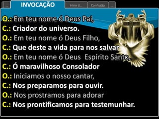 Confissão
Hino d...
... ...
INVOCAÇÃO
O.: Em teu nome ó Deus Pai,
C.: Criador do universo.
O.: Em teu nome ó Deus Filho,
C.: Que deste a vida para nos salvar
O.: Em teu nome ó Deus Espírito Santo,
C.: Ó maravilhoso Consolador
O.: Iniciamos o nosso cantar,
C.: Nos preparamos para ouvir.
O.: Nos prostramos para adorar
C.: Nos prontificamos para testemunhar.
 