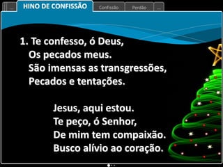Perdão
Confissão
... ...
1. Te confesso, ó Deus,
Os pecados meus.
São imensas as transgressões,
Pecados e tentações.
Jesus, aqui estou.
Te peço, ó Senhor,
De mim tem compaixão.
Busco alívio ao coração.
HINO DE CONFISSÃO
 