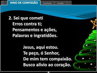 Perdão
Confissão
... ...
2. Sei que cometi
Erros contra ti;
Pensamentos e ações,
Palavras e ingratidões.
Jesus, aqui estou.
Te peço, ó Senhor,
De mim tem compaixão.
Busco alívio ao coração.
HINO DE CONFISSÃO
 