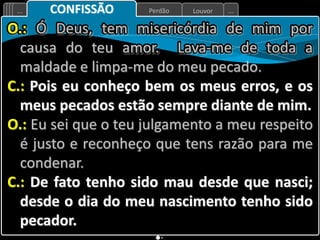 Louvor
Perdão
... ...
CONFISSÃO
O.: Ó Deus, tem misericórdia de mim por
causa do teu amor. Lava-me de toda a
maldade e limpa-me do meu pecado.
C.: Pois eu conheço bem os meus erros, e os
meus pecados estão sempre diante de mim.
O.: Eu sei que o teu julgamento a meu respeito
é justo e reconheço que tens razão para me
condenar.
C.: De fato tenho sido mau desde que nasci;
desde o dia do meu nascimento tenho sido
pecador.
 