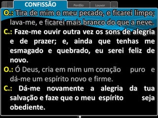 Louvor
Perdão
... ...
CONFISSÃO
O.: Tira de mim o meu pecado, e ficarei limpo;
lava-me, e ficarei mais branco do que a neve.
C.: Faze-me ouvir outra vez os sons de alegria
e de prazer; e, ainda que tenhas me
esmagado e quebrado, eu serei feliz de
novo.
O.: Ó Deus, cria em mim um coração puro e
dá-me um espírito novo e firme.
C.: Dá-me novamente a alegria da tua
salvação e faze que o meu espírito seja
obediente.
 