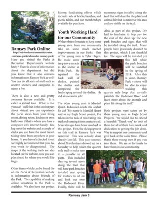 history, fundraising efforts which
include: sale of bricks, benches, and
picnic tables, and our memberships
available for purchase.

Youth Working Hard
for our Community
Ramsey Park Online

http://redwoodareacommunitycenter.
com/area-parks/alexander-ramsey-park/

Have you visited the Parks &
Recreation Department’s website
lately? There is a host of information
about the department but did
you know that it also contains
information on Ramsey Park as well?
You can do all sorts of stuff such as
reserve shelters and campsites to
name a few.
There is also a new and pretty
awesome feature available. It is
called a virtual tour. What is that
you ask? Well that is the coolest part
about virtual, you can experience
the parks views from your living
room, dining room, kitchen or even
bathroom if that is where you have a
computer with internet handy. You
log on to the website and a couple of
clicks you can have the most breath
taking views from anywhere in your
home. If you haven’t checked it out
we highly recommend that you do,
you won’t be disappointed. The
maps of the walking trails are also
located on the website, now you can
plan ahead for where you would like
to go.
Other items which can be found the
on the Parks & Recreation website
is information about Friends of
the Park. The capability of making
online donations to the Park is
available. We also have our project

numerous signs installed along the
trail that will describe the plant and
animal life that is native to this area
and are visible on the trail.
Also, as part of this project, I’ve
had to fundraise to help pay for
the cost of the clean up, the new
park benches and signs that will
be installed along the trail. Many
people have graciously donated to
this project, which I am thankful
for. The signs will be installed yet
this fall while
the park benches
will be installed
in the spring of
2014. After this
is done, Ramsey
Park visitors will
be able to enjoy
walking
this
quarter mile loop that partially
parallels the Redwood River and
learn more about the animals and
plant life along the trail.”

We have been fortunate to have some
young men from our community
take on some much needed
improvements in our Parks. One
of the young men is Tyler Hagen.
He made some
improvements
to the shelter at
Perks Park. He
repaired
the
back wall of
shelter, painted
the shelter and
completed
the
landscaping around the shelter. He
did an awesome job!
The other young man is Marshal
Quast. In his own words this is what
he did “My name is Marsahl Quast
and as my Eagle Scout project, I’ve
taken on the task of renovating this
trail and turning it into a nature trail.
Several stages have been involved in
this project. First, the old equipment
on this trail in Ramsey Park was
removed. This was actually done
already last fall. This past summer,
about 20 volunteers showed up on a
Saturday to help widen the quarter
mile trail to make sure
it is passable in all
parts. This included
clearing several spots
along the trail that
will have park benches
installed next spring
for visitors to sit on
and look out over
the Redwood River.
Finally, there will be
Ramsey Jam 3

Both projects were taken on by
these young men as Eagle Scout
Projects. We would like to extend
a heartfelt “Thank you” to both of
them for all of their hard work and
dedication to getting the job done.
Way to support our community and
give back at the same time. Please
thank these young men if you run
into them. We are so fortunate to
have them in our community.

 