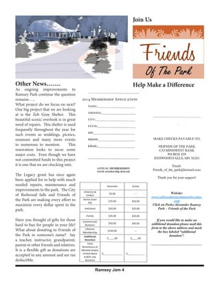Join Us

Other News…….

As ongoing improvements to
Ramsey Park continue the question
remains…..
What project do we focus on next?
One big project that we are looking
at is the Zeb Gray Shelter. This
beautiful scenic overlook is in great
need of repairs. This shelter is used
frequently throughout the year for
such events as weddings, picnics,
reunions and many more events
to numerous to mention.
This
renovation looks to incur some
major costs. Even though we have
not committed funds to this project
it is one that we are checking into.

Help Make a Difference
2014 Membership Application

The Legacy grant has once again
been applied for to help with much
needed repairs, maintenance and
improvements to the park. The City
of Redwood falls and Friends of
the Park are making every effort to
maximize every dollar spent in the
park.
Have you thought of gifts for those
hard to buy for people in your life?
What about donating to Friends of
the Park in someone’s name? Say
a teacher, instructor, grandparent,
parent or other friends and relatives.
It is a flexible gift as donations are
accepted in any amount and are tax
deductible.
Ramsey Jam 4

 