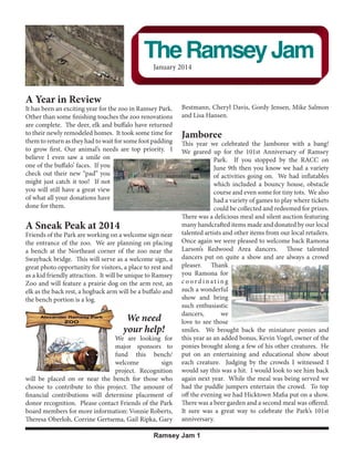 Volume 2, Issue 1

2012 Current Members

The Ramsey Jam
January 2014
December 2012

Thank you for your membership!

Gwen Bohlke

Richard BeaReview
Brown
A Year&in (Kotval)
Sandra Foley

It Doug & Paulette Hildebrandt zoo in Daniel &Park. Corbett
has been an exciting year for the
Ramsey Susan Bestmann, Cheryl Davis, Gordy Jensen, Mike Salmon
Other than some finishing touches the zoo renovations and Lisa Hansen.
Maxine Knudson
Kohls-Wheelborg Ford
Uhlenkamp The deer, elk
are complete. & Associates and buffalo have returned Oja
Mark & Dorie
Jerry & Joanne Luttman
toBob &newly remodeled homes. It took Thielen Bus Lines
their Betty Mahoney
some time for Jamboree
them to return as they had to wait for some foot padding Swartz
Roger & Sandra This year we celebrated the Jamboree with a bang!
Shirts Plus
Loran & Debbie We geared up for the 101st Anniversary of Ramsey
toSusan Munshower
grow first. Our animal’s needs are top priority. I Kaardal
Alice I even Nelson
believe & Steve saw a smile on
Gail & Dean Toft
Park. If you stopped by the RACC on
Oberloh & Associates
John Sr & Caroline Buckley June 9th then you know we had a variety
one of the buffalo’ faces. If you
Kathryn Olson
Duane Heiling
Mary A. their
check out Olsonnew “pad” you
of activities going on. We had inflatables
Lary & Vonnie it too!
Clint & Diane Knorr
might just catch Roberts If not
which included a bouncy house, obstacle
BJ & Sheila Tersteeg
you willWalden a great view
still have
Carol
course and even some for tiny tots. We also
ofJanis Field donations have
what all your
had a variety of games to play where tickets
Brad & Jeanne
done for them. Limoges
could be collected and redeemed for prizes.
Marge Ripperton
Susan Morrisette
Scott Karpen
Carol Pagac
Friends of the Park are working on a welcome sign near
Lelah White
E&T Plumbing
the entrance of the zoo. We are planning on placing

There was a delicious meal and silent auction featuring
followed through and now
many handcrafted items madeto a close.
and donated by our local
A Sneak Peak at 2014
drawing
talented artists and other items from our local retailers.
So now the big question, what
Once again we were pleased to welcome back Ramona
next? Well if you Those talented
Larson’s Redwood Area dancers. spend any time
a bench at the Northeast corner of the zoo near the
there youand aware that there are
a show are are always
Lifetime Members
Swayback bridge. This will serve as a welcome sign, a dancers put on quite always areas in need of a crowd
Brian & Mona Brau
pleaser. Thank
By to rest and
great photo Michelle Cilek visitors, a placeCorrine Gertsema
improvement which brings us to
Shawn & opportunity for
as a kid friendly attraction. It will be unique to Ramsey you Ramona for
the answer of the impending
Redwood Falls Girl Scout Have you been in the Zoodareaaofi n g
coor in t
Zoo and30093
question. A future project that we
Troop will feature a prairie dog on the arm rest, an
Ramsey Park recently? Have you
are looking into is what is known
Gene & Shirley Gores
elk as the back rest, a hogback arm will benoticed more heavy equipment
a buffalo and such a wonderful
showgood bring
and
as the Zeb Gray Shelter
Heaton
Dorothyportion is a log.
the bench
than zoo animals? The
Stacey Heiling
overlooking the Redwood River
such enthusiastic
news, this is only temporary, the
Tom & Mary Inglis
Valley. It seems this beautiful
we
great news, we are dancers,
heavy
Mr. & Mrs. Elmer Jacobson
We needalso known astointo those and popular structure is in some
Phase III,
love the final
see
Gordon & Judith Jensen
phase of planned smiles. We
Doug & Teresa Karsky
back the miniature
your help! renovations. brought fairly desperate need ofponies and
Al & Jackie Kokesh
This final phase, being by far the added bonus, Kevin Vogel, owner of the
We are looking for this year as an
Mary Ann Mansoor
major most expensive, is ponies brought along a few of his other creatures. He
sponsors to possible due to
Mr. & Mrs. Steve Madsen
some generous donations as well
Janean McKay
fund as the Minnesota DNR Legacy entertaining and educational show about
this bench/ put on an
Craig & Karen Melges
welcome
sign each creature.
Grant. This will be completed no Judging by the crowds I witnessed I
Bob & Bunny Nolting
project.later than sometime Spring of this was a hit. I would look to see him back
Recognition would say
Gay Septon
again next
2013. We are
will be & Kathi on or near the bench for those whoso excited to seeyear. While the meal was being served we
Steve placed Whittet
Gary & Linda Zick to this project. The amount of as it willthe puddle jumpers entertain the crowd. To top
this happening
had complete
choose to contribute
A & W Furniture
years of dedicationoff making
to the evening we had Hicktown Mafia put on a show.
financial contributions will determine placement of
Paul Larson
desperately neededThere was a beer garden and a second meal was offered.
improvements
donor recognition. Please contact Friends of the Park
improvements. Built in 1979 the
to the Zoo area. We are so proud
It sure was a
board members for more information: Vonnie Roberts, see all the phases great way to celebrateparabolic design
Shelter’s unique the Park’s 101st
of being able to
Theresa Oberloh, Corrine Gertsema, Gail Ripka, Gary anniversary.

What’s next for
Friends of the
Park?

Ramsey Jam 1 1
Ramsey Jam

 