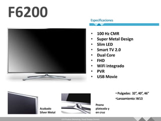 •       100 Hz CMR
                                                  •       Super Metal Design
                                                  •       Slim LED
                                                  •       Smart TV 2.0
                                                  •       Dual Core
                                                  •       FHD
                                                  •       WiFi integrado
                                                  •       PVR
                                                  •       USB Movie




                                                        Peana
Acabado                                                 plateada y
Silver Metal                                            en cruz

               LCD Product Marketing, Visual Display Division
 