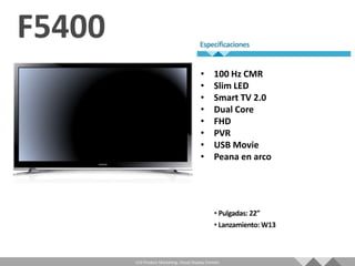 •       100 Hz CMR
                                   •       Slim LED
                                   •       Smart TV 2.0
                                   •       Dual Core
                                   •       FHD
                                   •       PVR
                                   •       USB Movie
                                   •       Peana en arco




LCD Product Marketing, Visual Display Division
 