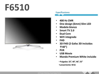 • 400 Hz CMR
                                   • One design (6mm) Slim LED
                                   • Modelo blanco
                                   • Smart TV 2.0
                                   • Dual Core
                                   • WiFi integrado
                                   • FHD
                                   • 3D FHD (2 Gafas 3D incluidas
                                     ↑40”)
                                   • PVR
                                   • USB Movie
                                   • Mando Premium White incluido




LCD Product Marketing, Visual Display Division
 