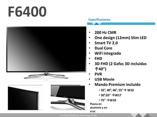 • 200 Hz CMR
                                   • One design (12mm) Slim LED
                                   • Smart TV 2.0
                                   • Dual Core
                                   • WiFi integrado
                                   • FHD
                                   • 3D FHD (2 Gafas 3D incluidas
                                     ↑40”)
                                   • PVR
                                   • USB Movie
                                   • Mando Premium incluido



                                     Peana en
                                     aluminio y en
                                     cruz
LCD Product Marketing, Visual Display Division
 