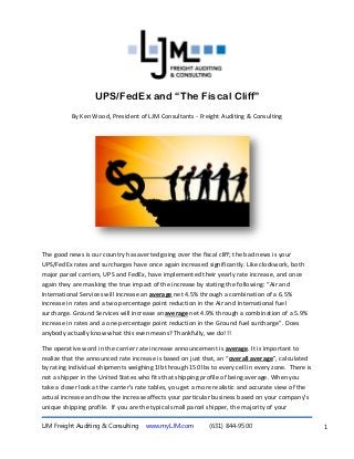 UPS/FedEx and “The Fiscal Cliff”
          By Ken Wood, President of LJM Consultants - Freight Auditing & Consulting




The good news is our country has averted going over the fiscal cliff; the bad news is your
UPS/FedEx rates and surcharges have once again increased significantly. Like clockwork, both
major parcel carriers, UPS and FedEx, have implemented their yearly rate increase, and once
again they are masking the true impact of the increase by stating the following: “Air and
International Services will increase an average net 4.5% through a combination of a 6.5%
increase in rates and a two percentage point reduction in the Air and International fuel
surcharge. Ground Services will increase an average net 4.9% through a combination of a 5.9%
increase in rates and a one percentage point reduction in the Ground fuel surcharge”. Does
anybody actually know what this even means? Thankfully, we do!!!

The operative word in the carrier rate increase announcement is average. It is important to
realize that the announced rate increase is based on just that, an “overall average”, calculated
by rating individual shipments weighing 1lb through 150 lbs to every cell in every zone. There is
not a shipper in the United States who fits that shipping profile of being average. When you
take a closer look at the carrier’s rate tables, you get a more realistic and accurate view of the
actual increase and how the increase affects your particular business based on your company’s
unique shipping profile. If you are the typical small parcel shipper, the majority of your

LJM Freight Auditing & Consulting    www.myLJM.com          (631) 844-9500                           1
 