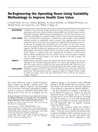 Re-Engineering the Operating Room Using Variability
Methodology to Improve Health Care Value
C Daniel Smith, MD, FACS, Thomas Spackman, MD, Karen Brommer, RN, Michael W Stewart, MD,
Michael Vizzini, MBA, James Frye, MBA, William C Rupp, MD
BACKGROUND: Variability in ﬂow of patients through operating rooms has a dramatic impact on a hospital’s
performance and ﬁnances. Natural variation (uncontrollable) and artiﬁcial variation (control-
lable) differ and require different resources and management. The aim of this study was to use
variability methodology for a hospital’s surgical services to improve operational performance.
STUDY DESIGN: Over a 3-month period, all operations at a referral center were classiﬁed as either scheduled
(artiﬁcial variation) or unscheduled (natural variation). Data regarding patient ﬂow were
collected for all cases. From these data, mathematical models determined explicit resources to
be allocated for scheduled and unscheduled cases, with isolation of the 2 ﬂow streams.
Services were allocated block time based on 80% prime time use, and scheduled cases were
capped at 5:00 PM. Guidelines for operating room access were implemented to smooth the
daily schedule and minimize artiﬁcial variation on the day of surgery. After implementation
of this redesign, 12 months of data were compared with the previous 12-month period.
Metrics analyzed included prime time use, overtime minutes, access for urgent or emergent
cases, the number of room changes to the elective schedule on the day of surgery, and
variation of daily schedules.
RESULTS: Surgical volume and surgical minutes increased by 4% and 5%, respectively. Prime time use
increased by 5%. Overtime stafﬁng decreased by 27%. Day-to-day variability decreased by
20%. The number of elective schedule same day changes decreased by 70%. Staff turnover rate
decreased by 41%. Net operating income and margin improved by 38% and 28%, respectively.
CONCLUSIONS: Variability management results in improvement in operating room operational and ﬁnancial
performance. This optimization may have a signiﬁcant impact on a hospital’s ability to adapt
to health care reform. (J Am Coll Surg 2013;216:559e570. Ó 2013 by the American
College of Surgeons)
Our current health care system is heavily leveraged to
deliver complex care through a hospital system. This
model of care is inefﬁcient, expensive, and unsustainable
in its current form. Preventative and predictive medicine
promise to improve an individual’s overall health while
moving much of this care out of hospitals and into
outpatient settings or even patients’ homes. Although
exciting, it will take decades before this promise can be
fully realized, and until then we will remain dependent
on our hospitals as substantial care delivery platforms.
The heavy dependence on hospitals is especially true
for the delivery of surgical care. Surgical care generates
substantial revenue for hospitals, but it is also one of
the largest drivers of cost within the hospital, and health
care reform’s mandate to cut costs while simultaneously
providing care to millions of currently uninsured Ameri-
cans will signiﬁcantly affect our hospitals’ operating
rooms and surgical services.
Over the years, numerous studies have looked at
improving the efﬁciency of an operating room’s perfor-
mance.1-5
Most have tried to identify and eliminate waste
to improve throughput without increasing resources; put
simply, if cases start on time and room turnover time
is decreased, more cases will be completed in a day.
Disclosure Information: Dr Smith served as a consultant for the Institute
for Healthcare Optimization, a not-for-proﬁt entity, and received hono-
raria for helping teach others the methodology used as part of the study
detailed in this article. All other authors have nothing to declare.
Presented at the Southern Surgical Association 124th Annual Meeting,
Palm Beach, FL, December 2012.
Received December 12, 2012; Accepted December 12, 2012.
From the Departments of Surgery (Smith), Anesthesiology (Spackman),
Ophthalmology (Stewart), and Medicine, Division of Oncology (Rupp);
Nursing Administration (Brommer); and Administration and Finances
(Vizzini, Frye); Mayo Clinic in Florida, Jacksonville, FL.
Correspondence address: C Daniel Smith, MD, FACS, Department of
Surgery, Mayo Clinic Florida, 4200 San Pablo Rd, Jacksonville,
FL 32224. email: smith.c.daniel@mayo.edu
559
ª 2013 by the American College of Surgeons ISSN 1072-7515/13/$36.00
Published by Elsevier Inc. http://dx.doi.org/10.1016/j.jamcollsurg.2012.12.046
 