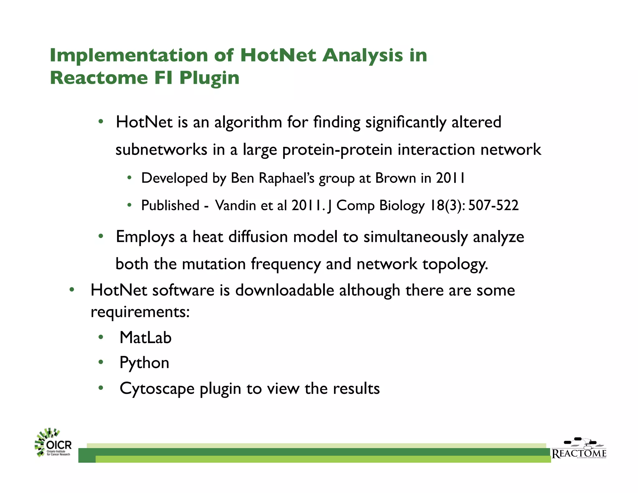 Implementation of HotNet Analysis in
Reactome FI Plugin	

•  HotNet is an algorithm for ﬁnding signiﬁcantly altered
subnetworks in a large protein-protein interaction network	

•  Developed by Ben Raphael’s group at Brown in 2011 	

•  Published - Vandin et al 2011. J Comp Biology 18(3): 507-522	

•  Employs a heat diffusion model to simultaneously analyze
both the mutation frequency and network topology. 	

•  HotNet software is downloadable although there are some
requirements: 	

•  MatLab 	

•  Python	

•  Cytoscape plugin to view the results	

 