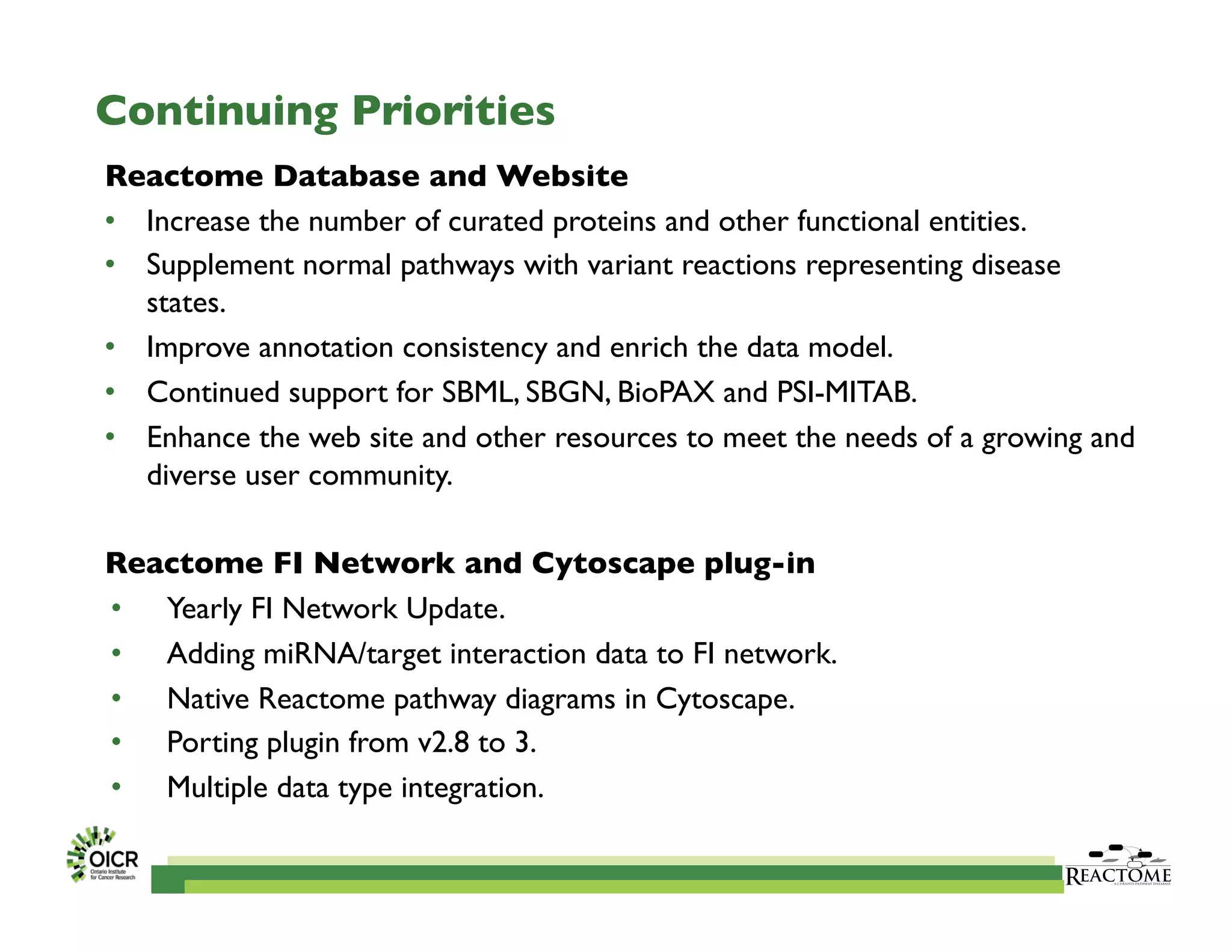 Continuing Priorities	

Reactome Database and Website	

•  Increase the number of curated proteins and other functional entities.	

•  Supplement normal pathways with variant reactions representing disease
states.	

•  Improve annotation consistency and enrich the data model.	

•  Continued support for SBML, SBGN, BioPAX and PSI-MITAB.	

•  Enhance the web site and other resources to meet the needs of a growing and
diverse user community.	

Reactome FI Network and Cytoscape plug-in	

•  Yearly FI Network Update.	

•  Adding miRNA/target interaction data to FI network.	

•  Native Reactome pathway diagrams in Cytoscape.	

•  Porting plugin from v2.8 to 3.	

•  Multiple data type integration.	

 