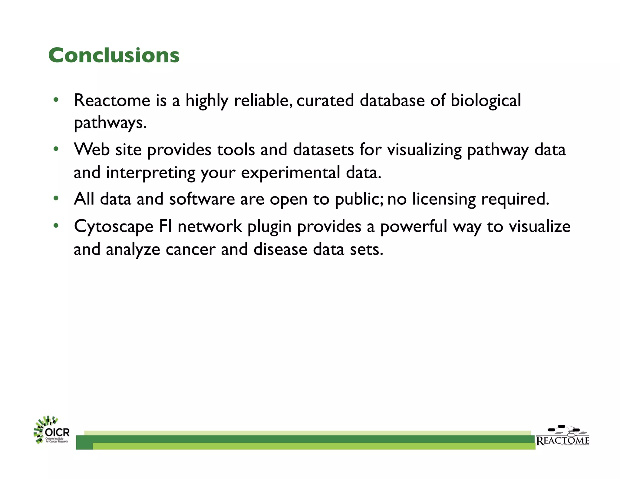 Conclusions	

•  Reactome is a highly reliable, curated database of biological
pathways.	

•  Web site provides tools and datasets for visualizing pathway data
and interpreting your experimental data.	

•  All data and software are open to public; no licensing required.	

•  Cytoscape FI network plugin provides a powerful way to visualize
and analyze cancer and disease data sets.	

 