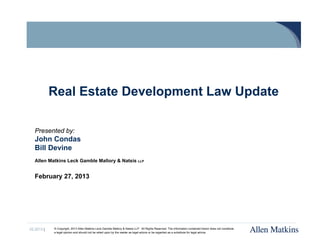 Real Estate Development Law Update

   Presented by:
   John Condas
   Bill Devine
   Allen Matkins Leck Gamble Mallory & Natsis LLP


   February 27, 2013




02.2013 |   © Copyright, 2013 Allen Matkins Leck Gamble Mallory & Natsis LLP. All Rights Reserved. The information contained herein does not constitute
            a legal opinion and should not be relied upon by the reader as legal advice or be regarded as a substitute for legal advice.
 