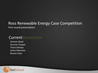 Ross Renewable Energy Case Competition
First round presentation


CurrentGeneration
 Hanson Boyd
 Duncan Cooper
 Travis Distaso
 Jaime Martinez
 Bryson Saez
 