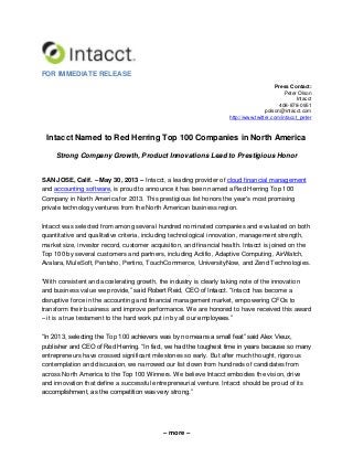 – more –
FOR IMMEDIATE RELEASE
Press Contact:
Peter Olson
Intacct
408-878-0951
polson@intacct.com
http://www.twitter.com/intacct_peter
Intacct Named to Red Herring Top 100 Companies in North America
Strong Company Growth, Product Innovations Lead to Prestigious Honor
SAN JOSE, Calif. – May 30, 2013 – Intacct, a leading provider of cloud financial management
and accounting software, is proud to announce it has been named a Red Herring Top 100
Company in North America for 2013. This prestigious list honors the year's most promising
private technology ventures from the North American business region.
Intacct was selected from among several hundred nominated companies and evaluated on both
quantitative and qualitative criteria, including technological innovation, management strength,
market size, investor record, customer acquisition, and financial health. Intacct is joined on the
Top 100 by several customers and partners, including Actifio, Adaptive Computing, AirWatch,
Avalara, MuleSoft, Pentaho, Pertino, TouchCommerce, UniversityNow, and Zend Technologies.
“With consistent and accelerating growth, the industry is clearly taking note of the innovation
and business value we provide,” said Robert Reid, CEO of Intacct. “Intacct has become a
disruptive force in the accounting and financial management market, empowering CFOs to
transform their business and improve performance. We are honored to have received this award
– it is a true testament to the hard work put in by all our employees.”
“In 2013, selecting the Top 100 achievers was by no means a small feat” said Alex Vieux,
publisher and CEO of Red Herring. “In fact, we had the toughest time in years because so many
entrepreneurs have crossed significant milestones so early. But after much thought, rigorous
contemplation and discussion, we narrowed our list down from hundreds of candidates from
across North America to the Top 100 Winners. We believe Intacct embodies the vision, drive
and innovation that define a successful entrepreneurial venture. Intacct should be proud of its
accomplishment, as the competition was very strong.”
 