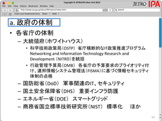 Copyright © JETRO/IPA New York 2012
http://www.ipa.go.jp/about/NYreport/index.html
File Edit View History Bookmark Window Help
Search
Insert your bookmarks here News Web
a. 政府の体制
• 各省庁の体制
– 大統領府（ホワイトハウス）
• 科学技術政策局（OSTP） 省庁横断的なIT政策推進プログラム
Networking and Information Technology Research and
Development （NITRD）を統括
• 行政管理予算局（OMB） 各省庁の予算要求のプライオリティ付
け、連邦情報システム管理法（FISMA）に基づく情報セキュリティ
体制の点検
– 国防総省（DoD） 軍事関連のIT、セキュリティ
– 国土安全保障省（DHS） 重要インフラ防護
– エネルギー省（DOE） スマートグリッド
– 商務省国立標準技術研究所（NIST） 標準化 ほか
11
 