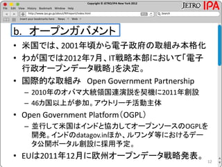 Copyright © JETRO/IPA New York 2012
http://www.ipa.go.jp/about/NYreport/index.html
File Edit View History Bookmark Window Help
Search
Insert your bookmarks here News Web
b. オープンガバメント
• 米国では、2001年頃から電子政府の取組み本格化
• わが国では2012年7月、IT戦略本部において「電子
行政オープンデータ戦略」を決定。
• 国際的な取組み Open Government Partnership
– 2010年のオバマ大統領国連演説を契機に2011年創設
– 46カ国以上が参加。アウトリーチ活動主体
• Open Government Platform（OGPL）
– 並行して米国はインドと協力してオープンソースのOGPLを
開発。インドのdatagov.inほか、ルワンダ等におけるデー
タ公開ポータル創設に採用予定。
• EUは2011年12月に欧州オープンデータ戦略発表。
12
 