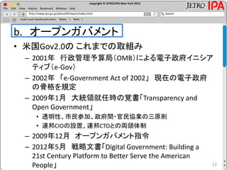 Copyright © JETRO/IPA New York 2012
http://www.ipa.go.jp/about/NYreport/index.html
File Edit View History Bookmark Window Help
Search
Insert your bookmarks here News Web
b. オープンガバメント
• 米国Gov2.0の これまでの取組み
– 2001年 行政管理予算局（OMB）による電子政府イニシア
ティブ（e-Gov）
– 2002年 「e-Government Act of 2002」 現在の電子政府
の骨格を規定
– 2009年1月 大統領就任時の覚書「Transparency and
Open Government」
• 透明性、市民参加、政府間・官民協業の三原則
• 連邦CIOの設置、連邦CTOとの両頭体制
– 2009年12月 オープンガバメント指令
– 2012年5月 戦略文書「Digital Government: Building a
21st Century Platform to Better Serve the American
People」 13
 