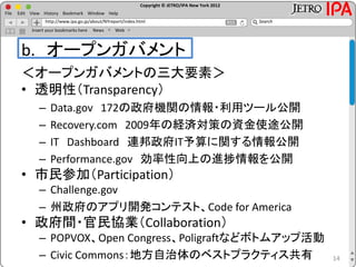 Copyright © JETRO/IPA New York 2012
http://www.ipa.go.jp/about/NYreport/index.html
File Edit View History Bookmark Window Help
Search
Insert your bookmarks here News Web
b. オープンガバメント
＜オープンガバメントの三大要素＞
• 透明性（Transparency）
– Data.gov 172の政府機関の情報・利用ツール公開
– Recovery.com 2009年の経済対策の資金使途公開
– IT Dashboard 連邦政府IT予算に関する情報公開
– Performance.gov 効率性向上の進捗情報を公開
• 市民参加（Participation）
– Challenge.gov
– 州政府のアプリ開発コンテスト、Code for America
• 政府間・官民協業（Collaboration）
– POPVOX、Open Congress、Poligraftなどボトムアップ活動
– Civic Commons：地方自治体のベストプラクティス共有 14
 