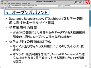 Copyright © JETRO/IPA New York 2012
http://www.ipa.go.jp/about/NYreport/index.html
File Edit View History Bookmark Window Help
Search
Insert your bookmarks here News Web
b. オープンガバメント
• Data.gov、Recovery.gov、ITDashboardなどデータ開
示に向けたポータルサイト創設
• 相互運用性の確保
– WebAPIの整備により外部からのデータアクセス経路確保
– 語彙の共通化、レポジトリの抽出などは対象外
• セキュリティの確保:NIST中心
– モバイル及びワイヤレス利用についてのリファレンス（策
定中）
– オンライン販売利用を念頭に、Trusted ID Frameworkの確
立に向けた作業。電子政府における国民IDとしての利用
も想定。
15
 