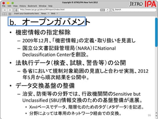 Copyright © JETRO/IPA New York 2012
http://www.ipa.go.jp/about/NYreport/index.html
File Edit View History Bookmark Window Help
Search
Insert your bookmarks here News Web
b. オープンガバメント
• 機密情報の指定解除
– 2009年12月、「機密情報」の定義・取り扱いを見直し
– 国立公文書記録管理局（NARA）にNational
Declassification Centerを創設。
• 法執行データ（検査、試験、警告等）の公開
– 各省において規制対象範囲の見直しと合わせ実施、2012
年5月から順次結果を公開中。
• データ交換基盤の整備
– 治安、防衛等の分野では、行政機関間のSensitive but
Unclassified (SBU)情報交換のための基盤整備が進展。
• Ｘｍｌベースでデータ、階層化のためのタグ（メタデータ）を記述。
• 分野によっては専用のネットワーク経由での交換。 16
 