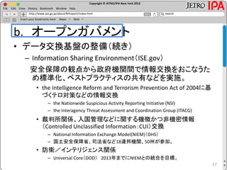 Copyright © JETRO/IPA New York 2012
http://www.ipa.go.jp/about/NYreport/index.html
File Edit View History Bookmark Window Help
Search
Insert your bookmarks here News Web
b. オープンガバメント
• データ交換基盤の整備（続き）
– Information Sharing Environment（ISE.gov）
安全保障の観点から政府機関間で情報交換をおこなうた
め標準化、ベストプラクティスの共有などを実施。
• the Intelligence Reform and Terrorism Prevention Act of 2004に基
づくテロ対策などの情報交換
– the Nationwide Suspicious Activity Reporting Initiative (NSI)
– the Interagency Threat Assessment and Coordination Group (ITACG)
• 裁判所関係、入国管理などに関する機微かつ非機密情報
（Controlled Unclassified Information：CUI）交換
– National Information Exchange Model(NIEM)（DHS）
– 国土安全保障省、司法省など18連邦機関、50州が参加。
• 防衛／インテリジェンス関係
– Universal Core（DOD） 2013年までにNIEMとの統合を目標。
17
 