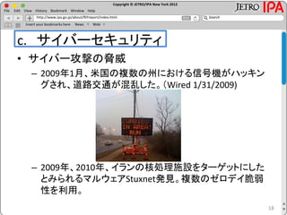 Copyright © JETRO/IPA New York 2012
http://www.ipa.go.jp/about/NYreport/index.html
File Edit View History Bookmark Window Help
Search
Insert your bookmarks here News Web
c. サイバーセキュリティ
• サイバー攻撃の脅威
– 2009年1月、米国の複数の州における信号機がハッキン
グされ、道路交通が混乱した。（Wired 1/31/2009)
– 2009年、2010年、イランの核処理施設をターゲットにした
とみられるマルウェアStuxnet発見。複数のゼロデイ脆弱
性を利用。
18
 