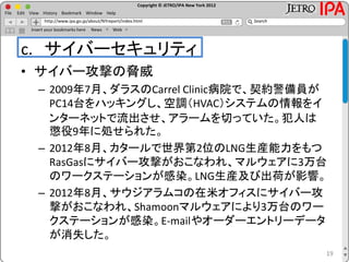 Copyright © JETRO/IPA New York 2012
http://www.ipa.go.jp/about/NYreport/index.html
File Edit View History Bookmark Window Help
Search
Insert your bookmarks here News Web
c. サイバーセキュリティ
• サイバー攻撃の脅威
– 2009年7月、ダラスのCarrel Clinic病院で、契約警備員が
PC14台をハッキングし、空調（HVAC）システムの情報をイ
ンターネットで流出させ、アラームを切っていた。犯人は
懲役9年に処せられた。
– 2012年8月、カタールで世界第2位のLNG生産能力をもつ
RasGasにサイバー攻撃がおこなわれ、マルウェアに3万台
のワークステーションが感染。LNG生産及び出荷が影響。
– 2012年8月、サウジアラムコの在米オフィスにサイバー攻
撃がおこなわれ、Shamoonマルウェアにより3万台のワー
クステーションが感染。E-mailやオーダーエントリーデータ
が消失した。
19
 