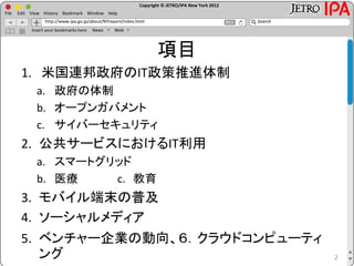 Copyright © JETRO/IPA New York 2012
http://www.ipa.go.jp/about/NYreport/index.html
File Edit View History Bookmark Window Help
Search
Insert your bookmarks here News Web
項目
1. 米国連邦政府のIT政策推進体制
a. 政府の体制
b. オープンガバメント
c. サイバーセキュリティ
2. 公共サービスにおけるIT利用
a. スマートグリッド
b. 医療 c. 教育
3. モバイル端末の普及
4. ソーシャルメディア
5. ベンチャー企業の動向、６．クラウドコンピューティ
ング 2
 