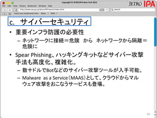 Copyright © JETRO/IPA New York 2012
http://www.ipa.go.jp/about/NYreport/index.html
File Edit View History Bookmark Window Help
Search
Insert your bookmarks here News Web
c. サイバーセキュリティ
• 重要インフラ防護の必要性
– ネットワークに接続＝危険 から ネットワークから隔離＝
危険に
• Spear Phishing、ハッキングキットなどサイバー攻撃
手法も高度化、複雑化。
– 数十ドルでBotなどのサイバー攻撃ツールが入手可能。
– Malware as a Service（MAAS）として、クラウドからマル
ウェア攻撃をおこなうサービスも登場。
20
 