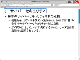Copyright © JETRO/IPA New York 2012
http://www.ipa.go.jp/about/NYreport/index.html
File Edit View History Bookmark Window Help
Search
Insert your bookmarks here News Web
c. サイバーセキュリティ
• 毎年のサイバーセキュリティ体制の点検
– 情報セキュリティマネジメント法（FISMA、2002年）に基づく
各省庁のサイバーセキュリティ体制の点検
– ガイドラインとして、NISTが発行するSP800シリーズを参照、
民間でも活用されている。
23
 