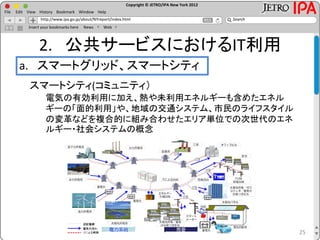 Copyright © JETRO/IPA New York 2012
http://www.ipa.go.jp/about/NYreport/index.html
File Edit View History Bookmark Window Help
Search
Insert your bookmarks here News Web
2. 公共サービスにおけるIT利用
a. スマートグリッド、スマートシティ
25
スマートシティ(コミュニティ）
電気の有効利用に加え、熱や未利用エネルギーも含めたエネル
ギーの「面的利用」や、地域の交通システム、市民のライフスタイル
の変革などを複合的に組み合わせたエリア単位での次世代のエネ
ルギー・社会システムの概念
 