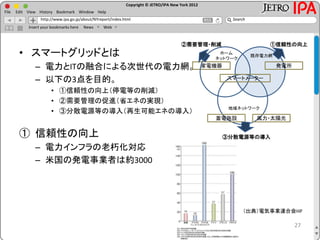 Copyright © JETRO/IPA New York 2012
http://www.ipa.go.jp/about/NYreport/index.html
File Edit View History Bookmark Window Help
Search
Insert your bookmarks here News Web
• スマートグリッドとは
– 電力とITの融合による次世代の電力網。
– 以下の3点を目的。
• ①信頼性の向上（停電等の削減）
• ②需要管理の促進（省エネの実現）
• ③分散電源等の導入（再生可能エネの導入）
① 信頼性の向上
– 電力インフラの老朽化対応
– 米国の発電事業者は約3000
27
②需要管理・削減 ①信頼性の向上
③分散電源等の導入
風力・太陽光蓄電施設
家電機器 発電所
スマートメーター
既存電力網
ホーム
ネットワーク
地域ネットワーク
（出典）電気事業連合会HP
 