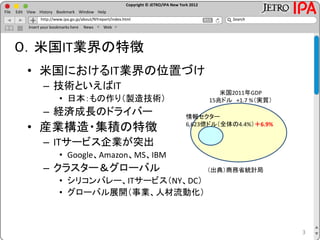 Copyright © JETRO/IPA New York 2012
http://www.ipa.go.jp/about/NYreport/index.html
File Edit View History Bookmark Window Help
Search
Insert your bookmarks here News Web
3
０．米国IT業界の特徴
• 米国におけるIT業界の位置づけ
– 技術といえばIT
• 日本：もの作り（製造技術）
– 経済成長のドライバー
• 産業構造・集積の特徴
– ITサービス企業が突出
• Google、Amazon、MS、IBM
– クラスター＆グローバル
• シリコンバレー、ITサービス（NY、DC）
• グローバル展開（事業、人材流動化）
米国2011年GDP
15兆ドル +1.7 %（実質）
情報セクター
6,623億ドル（全体の4.4%）＋6.9%
（出典）商務省統計局
 