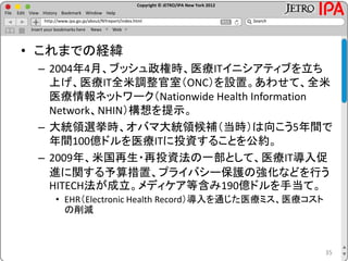 Copyright © JETRO/IPA New York 2012
http://www.ipa.go.jp/about/NYreport/index.html
File Edit View History Bookmark Window Help
Search
Insert your bookmarks here News Web
• これまでの経緯
– 2004年4月、ブッシュ政権時、医療ITイニシアティブを立ち
上げ、医療IT全米調整官室（ONC）を設置。あわせて、全米
医療情報ネットワーク（Nationwide Health Information
Network、NHIN）構想を提示。
– 大統領選挙時、オバマ大統領候補（当時）は向こう5年間で
年間100億ドルを医療ITに投資することを公約。
– 2009年、米国再生・再投資法の一部として、医療IT導入促
進に関する予算措置、プライバシー保護の強化などを行う
HITECH法が成立。メディケア等含み190億ドルを手当て。
• EHR（Electronic Health Record）導入を通じた医療ミス、医療コスト
の削減
35
 