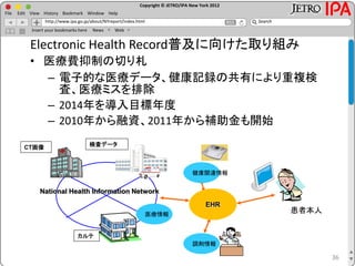 Copyright © JETRO/IPA New York 2012
http://www.ipa.go.jp/about/NYreport/index.html
File Edit View History Bookmark Window Help
Search
Insert your bookmarks here News Web
36
Electronic Health Record普及に向けた取り組み
• 医療費抑制の切り札
– 電子的な医療データ、健康記録の共有により重複検
査、医療ミスを排除
– 2014年を導入目標年度
– 2010年から融資、2011年から補助金も開始
CT画像
カルテ
検査データ
National Health Information Network
医療情報
健康関連情報
調剤情報
EHR
患者本人
 