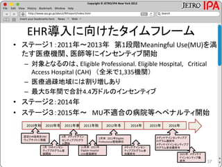 Copyright © JETRO/IPA New York 2012
http://www.ipa.go.jp/about/NYreport/index.html
File Edit View History Bookmark Window Help
Search
Insert your bookmarks here News Web
EHR導入に向けたタイムフレーム
• ステージ１：2011年～2013年 第1段階Meaningful Use(MU)を満
たす医療機関、医師等にインセンティブ開始
– 対象となるのは、Eligible Professional. Eligible Hospital, Critical
Access Hospital (CAH) （全米で1,335機関）
– 医療過疎地域には割り増しあり
– 最大５年間で合計4.4万ドルのインセンティブ
• ステージ２：2014年
• ステージ３：2015年～ MU不適合の病院等へペナルティ開始
37
2010年秋 2010年冬 2011年春 2011年秋 2012年冬 2014年 2015年 2016年
認定EHR技術をONC
ウェブサイトに掲載
2021年 メディケイ
ドインセンティブ最
終年
メディケアインセンティブプ
ログラム最終年
メディケイドインセンティブプ
ログラム参加最終年メティケアインセン
ティブプログラム参
加最終年
2月末 2011年Eligible
Professional登録締切
11月末 2011年
Eligible Hospital
CHA登録締切
4月 メディケアイン
センティブプログラ
ム開始
1月 EHRインセン
ティブプログラム登
録開始
 
