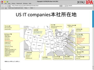 Copyright © JETRO/IPA New York 2012
http://www.ipa.go.jp/about/NYreport/index.html
File Edit View History Bookmark Window Help
Search
Insert your bookmarks here News Web
US IT companies本社所在地
カリフォルニア州
(16.6)
184:Sun (13.9)
255: SanminaSCI (10.4)
65
カンザス州
58 Sprint Nextel (40.2)
カリフォルニア州
HP (127.2)
Intel (54.2)
Walt Disney (40.9)
Cisco (43.2)
Apple (108.2)
DirecTV (27.2)
Yahoo! (5.0)
Facebook (3.7)
Zynga(1.2)
Qualcomm (14.96)
ワシントン州
Microsoft (69.9)
Amazon (48.1)
マサチューセッツ州
EMC (20)
テキサス州
AT&T (126.7)
Dell (61.5)
TI (13.7)
Freescale (4.6)
コロラド州
DISH Network (14.1)
Liberty Media (3.0)
コネチカット州
Xerox (22.6)
イリノイ州
Motorola Solutions (13.1)
Groupon(1.6)
カンザス州
Sprint Nextel (33.6)
数値は2011年売り上げ（10億ドル）
eBay (11.7)
Seagate Technology (11.4)
Applied Material (10.5)
Western Digital (9.95)
ルイジアナ州
Century Link (15.4)
フロリダ州
Jabil Circuit (16.5)
ノースカロライナ州
Cree (1.0)
ペンシルバニア州
Comcast (55.8)
ヴァージニア州ヴァージニア州
CSC (16.0)
ニューヨーク州
IBM (106.9)
Verizon (110.9)
Time Warner (28.9)
News Corp (33.4)
CBS (14.2)
Viacom (14.9)
Google (37.9)
Oracle (35.6)
 