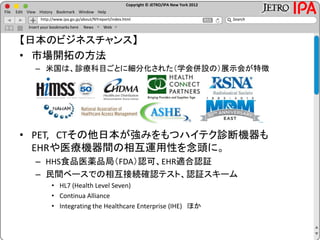 Copyright © JETRO/IPA New York 2012
http://www.ipa.go.jp/about/NYreport/index.html
File Edit View History Bookmark Window Help
Search
Insert your bookmarks here News Web
【日本のビジネスチャンス】
• 市場開拓の方法
– 米国は、診療科目ごとに細分化された（学会併設の）展示会が特徴
• PET, CTその他日本が強みをもつハイテク診断機器も
EHRや医療機器間の相互運用性を念頭に。
– HHS食品医薬品局（FDA）認可、EHR適合認証
– 民間ベースでの相互接続確認テスト、認証スキーム
• HL7 (Health Level Seven)
• Continua Alliance
• Integrating the Healthcare Enterprise (IHE) ほか
 
