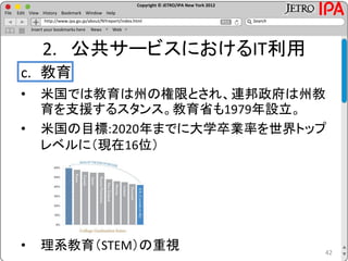 Copyright © JETRO/IPA New York 2012
http://www.ipa.go.jp/about/NYreport/index.html
File Edit View History Bookmark Window Help
Search
Insert your bookmarks here News Web
2. 公共サービスにおけるIT利用
c. 教育
• 米国では教育は州の権限とされ、連邦政府は州教
育を支援するスタンス。教育省も1979年設立。
• 米国の目標:2020年までに大学卒業率を世界トップ
レベルに（現在16位）
• 理系教育（STEM）の重視 42
 