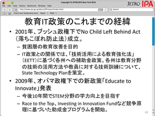 Copyright © JETRO/IPA New York 2012
http://www.ipa.go.jp/about/NYreport/index.html
File Edit View History Bookmark Window Help
Search
Insert your bookmarks here News Web
教育IT政策のこれまでの経緯
• 2001年、ブッシュ政権下でNo Child Left Behind Act
（落ちこぼれ防止法）成立。
– 貧困層の教育改善を目的
– IT政策との関係では、「技術活用による教育強化法」
（EETT）に基づく各州への補助金政策。各州は教育分野
の技術の活用方法や教員に対する技術訓練について、
State Technology Planを策定。
• 2009年、オバマ政権下での新政策「Educate to
Innovate」発表
– 今後10年間でSTEM分野の学力向上を目指す
– Race to the Top、Investing in Innovation Fundなど競争原
理に基づいた助成金プログラムを開始。 43
 