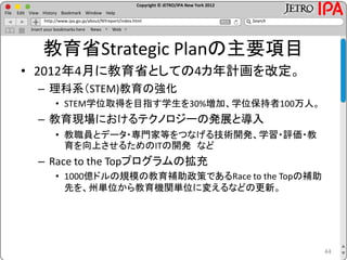 Copyright © JETRO/IPA New York 2012
http://www.ipa.go.jp/about/NYreport/index.html
File Edit View History Bookmark Window Help
Search
Insert your bookmarks here News Web
教育省Strategic Planの主要項目
• 2012年4月に教育省としての4カ年計画を改定。
– 理科系（STEM)教育の強化
• STEM学位取得を目指す学生を30%増加、学位保持者100万人。
– 教育現場におけるテクノロジーの発展と導入
• 教職員とデータ・専門家等をつなげる技術開発、学習・評価・教
育を向上させるためのITの開発 など
– Race to the Topプログラムの拡充
• 1000億ドルの規模の教育補助政策であるRace to the Topの補助
先を、州単位から教育機関単位に変えるなどの更新。
44
 