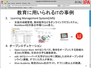 Copyright © JETRO/IPA New York 2012
http://www.ipa.go.jp/about/NYreport/index.html
File Edit View History Bookmark Window Help
Search
Insert your bookmarks here News Web
教育に用いられるITの事例
3. Learning Management System(LMS)
– 生徒の成績管理、教材配布などをオンラインで行うシステム。
BlackBoard社の寡占市場にLore参入。
４．オープンエデュケーション
– Open Course Ware：MITはシラバス、教材をオープンにする取組み
を2001年開始。日本の大学も複数参加。
– edX：MITとハーバード大学が2012年に開始した対外オープンのオ
ンライン講義。すでに15万人が参加。
– Khan Academy: 移民のKahn氏のサイト。すでに2億以上の聴講。
46
vs
 