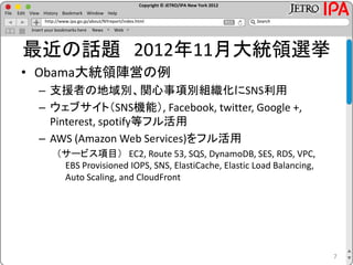 Copyright © JETRO/IPA New York 2012
http://www.ipa.go.jp/about/NYreport/index.html
File Edit View History Bookmark Window Help
Search
Insert your bookmarks here News Web
最近の話題 2012年11月大統領選挙
• Obama大統領陣営の例
– 支援者の地域別、関心事項別組織化にSNS利用
– ウェブサイト（SNS機能）, Facebook, twitter, Google +,
Pinterest, spotify等フル活用
– AWS (Amazon Web Services)をフル活用
（サービス項目） EC2, Route 53, SQS, DynamoDB, SES, RDS, VPC,
EBS Provisioned IOPS, SNS, ElastiCache, Elastic Load Balancing,
Auto Scaling, and CloudFront
7
 