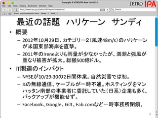 Copyright © JETRO/IPA New York 2012
http://www.ipa.go.jp/about/NYreport/index.html
File Edit View History Bookmark Window Help
Search
Insert your bookmarks here News Web
最近の話題 ハリケーン サンディ
• 概要
– 2012年10月29日、カテゴリー２（風速48m/s）のハリケーン
が米国東部海岸を直撃。
– 2011年のIreneよりも雨量が少なかったが、満潮と強風が
重なり被害が拡大。総額500億ドル。
• IT関連のインパクト
– NYSEが10/29-30の2日間休業。自然災害では初。
– ¼の無線通信、ケーブルが一時不通。ホスティングをマン
ハッタン南部の事業者に委託していた（日系）企業も多く、
バックアップが機能せず。
– Facebook、Google、Gilt、Fab.comなど一時事務所閉鎖。
8
 
