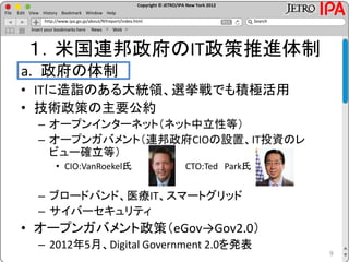 Copyright © JETRO/IPA New York 2012
http://www.ipa.go.jp/about/NYreport/index.html
File Edit View History Bookmark Window Help
Search
Insert your bookmarks here News Web
１．米国連邦政府のIT政策推進体制
a. 政府の体制
• ITに造詣のある大統領、選挙戦でも積極活用
• 技術政策の主要公約
– オープンインターネット（ネット中立性等）
– オープンガバメント（連邦政府CIOの設置、IT投資のレ
ビュー確立等）
• CIO:VanRoekel氏 CTO:Ted Park氏
– ブロードバンド、医療IT、スマートグリッド
– サイバーセキュリティ
• オープンガバメント政策（eGov→Gov2.0）
– 2012年5月、Digital Government 2.0を発表
9
 