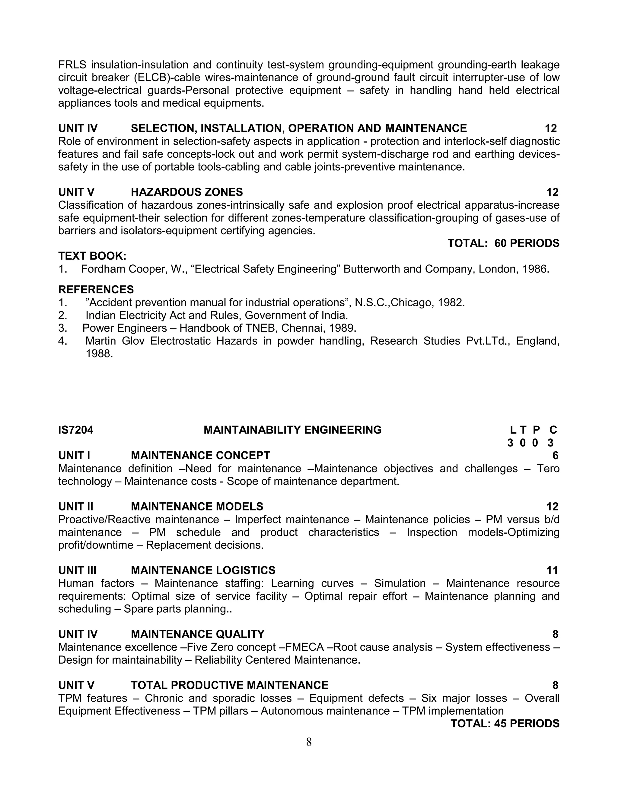 FRLS insulation-insulation and continuity test-system grounding-equipment grounding-earth leakage
circuit breaker (ELCB)-cable wires-maintenance of ground-ground fault circuit interrupter-use of low
voltage-electrical guards-Personal protective equipment – safety in handling hand held electrical
appliances tools and medical equipments.
UNIT IV
SELECTION, INSTALLATION, OPERATION AND MAINTENANCE
12
Role of environment in selection-safety aspects in application - protection and interlock-self diagnostic
features and fail safe concepts-lock out and work permit system-discharge rod and earthing devicessafety in the use of portable tools-cabling and cable joints-preventive maintenance.
UNIT V
HAZARDOUS ZONES
12
Classification of hazardous zones-intrinsically safe and explosion proof electrical apparatus-increase
safe equipment-their selection for different zones-temperature classification-grouping of gases-use of
barriers and isolators-equipment certifying agencies.
TOTAL: 60 PERIODS
TEXT BOOK:
1. Fordham Cooper, W., “Electrical Safety Engineering” Butterworth and Company, London, 1986.
REFERENCES
1.
”Accident prevention manual for industrial operations”, N.S.C.,Chicago, 1982.
2.
Indian Electricity Act and Rules, Government of India.
3. Power Engineers – Handbook of TNEB, Chennai, 1989.
4.
Martin Glov Electrostatic Hazards in powder handling, Research Studies Pvt.LTd., England,
1988.

IS7204

MAINTAINABILITY ENGINEERING

LT P C
3 0 0 3
UNIT I
MAINTENANCE CONCEPT
6
Maintenance definition –Need for maintenance –Maintenance objectives and challenges – Tero
technology – Maintenance costs - Scope of maintenance department.
UNIT II
MAINTENANCE MODELS
12
Proactive/Reactive maintenance – Imperfect maintenance – Maintenance policies – PM versus b/d
maintenance – PM schedule and product characteristics – Inspection models-Optimizing
profit/downtime – Replacement decisions.
UNIT III
MAINTENANCE LOGISTICS
11
Human factors – Maintenance staffing: Learning curves – Simulation – Maintenance resource
requirements: Optimal size of service facility – Optimal repair effort – Maintenance planning and
scheduling – Spare parts planning..
UNIT IV
MAINTENANCE QUALITY
8
Maintenance excellence –Five Zero concept –FMECA –Root cause analysis – System effectiveness –
Design for maintainability – Reliability Centered Maintenance.
UNIT V
TOTAL PRODUCTIVE MAINTENANCE
8
TPM features – Chronic and sporadic losses – Equipment defects – Six major losses – Overall
Equipment Effectiveness – TPM pillars – Autonomous maintenance – TPM implementation
TOTAL: 45 PERIODS

8

 