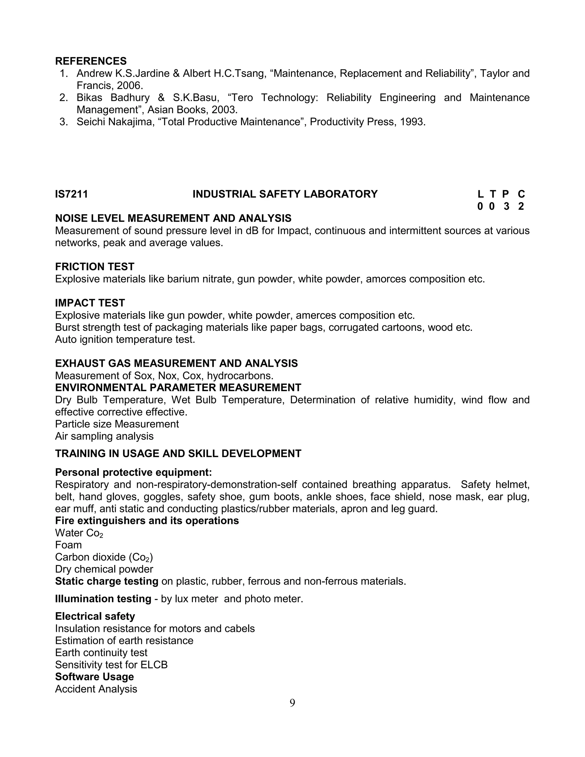 REFERENCES
1. Andrew K.S.Jardine & Albert H.C.Tsang, “Maintenance, Replacement and Reliability”, Taylor and
Francis, 2006.
2. Bikas Badhury & S.K.Basu, “Tero Technology: Reliability Engineering and Maintenance
Management”, Asian Books, 2003.
3. Seichi Nakajima, “Total Productive Maintenance”, Productivity Press, 1993.

IS7211

INDUSTRIAL SAFETY LABORATORY

L T P C
0 0 3 2

NOISE LEVEL MEASUREMENT AND ANALYSIS
Measurement of sound pressure level in dB for Impact, continuous and intermittent sources at various
networks, peak and average values.
FRICTION TEST
Explosive materials like barium nitrate, gun powder, white powder, amorces composition etc.
IMPACT TEST
Explosive materials like gun powder, white powder, amerces composition etc.
Burst strength test of packaging materials like paper bags, corrugated cartoons, wood etc.
Auto ignition temperature test.
EXHAUST GAS MEASUREMENT AND ANALYSIS
Measurement of Sox, Nox, Cox, hydrocarbons.
ENVIRONMENTAL PARAMETER MEASUREMENT
Dry Bulb Temperature, Wet Bulb Temperature, Determination of relative humidity, wind flow and
effective corrective effective.
Particle size Measurement
Air sampling analysis
TRAINING IN USAGE AND SKILL DEVELOPMENT
Personal protective equipment:
Respiratory and non-respiratory-demonstration-self contained breathing apparatus. Safety helmet,
belt, hand gloves, goggles, safety shoe, gum boots, ankle shoes, face shield, nose mask, ear plug,
ear muff, anti static and conducting plastics/rubber materials, apron and leg guard.
Fire extinguishers and its operations
Water Co2
Foam
Carbon dioxide (Co2)
Dry chemical powder
Static charge testing on plastic, rubber, ferrous and non-ferrous materials.
Illumination testing - by lux meter and photo meter.
Electrical safety
Insulation resistance for motors and cabels
Estimation of earth resistance
Earth continuity test
Sensitivity test for ELCB
Software Usage
Accident Analysis

9

 